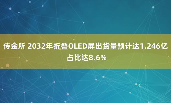 传金所 2032年折叠OLED屏出货量预计达1.246亿 占比达8.6%