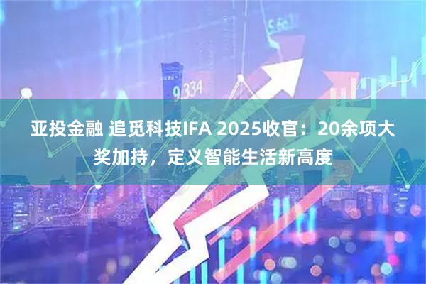 亚投金融 追觅科技IFA 2025收官：20余项大奖加持，定义智能生活新高度