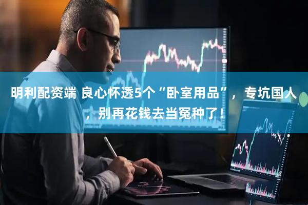 明利配资端 良心怀透5个“卧室用品”，专坑国人，别再花钱去当冤种了！
