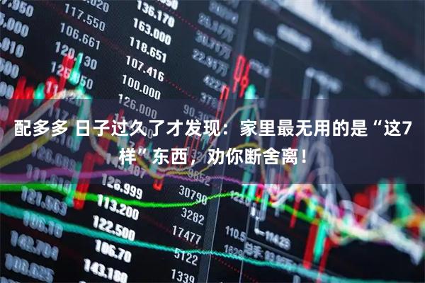 配多多 日子过久了才发现：家里最无用的是“这7样”东西，劝你断舍离！