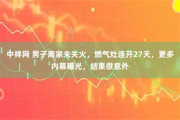 中祥网 男子离家未关火，燃气灶连开27天，更多内幕曝光，结果很意外