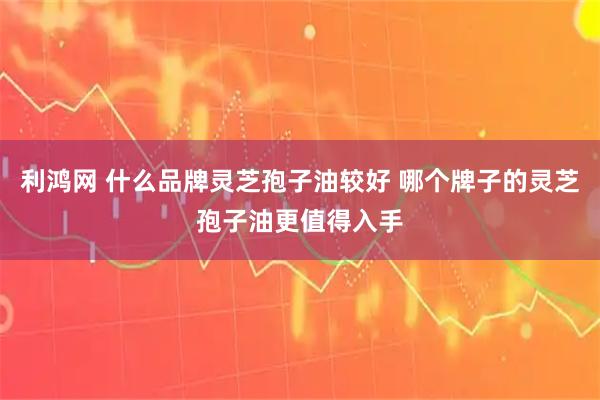 利鸿网 什么品牌灵芝孢子油较好 哪个牌子的灵芝孢子油更值得入手