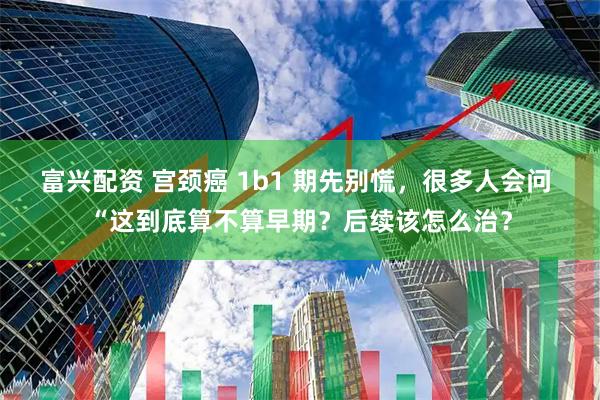 富兴配资 宫颈癌 1b1 期先别慌，很多人会问 “这到底算不算早期？后续该怎么治？