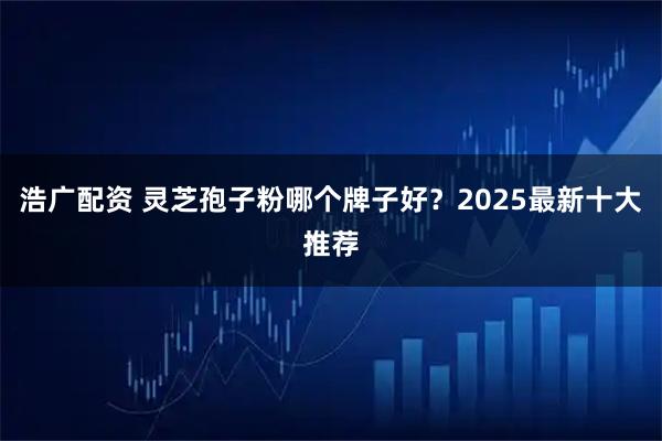 浩广配资 灵芝孢子粉哪个牌子好？2025最新十大推荐