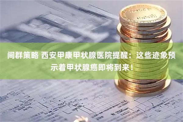 间群策略 西安甲康甲状腺医院提醒：这些迹象预示着甲状腺癌即将到来！