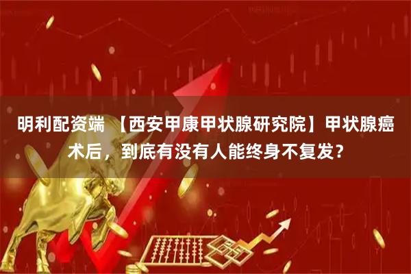 明利配资端 【西安甲康甲状腺研究院】甲状腺癌术后，到底有没有人能终身不复发？