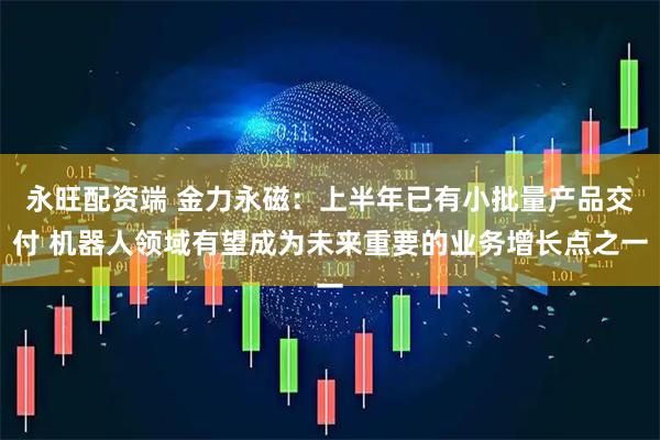 永旺配资端 金力永磁：上半年已有小批量产品交付 机器人领域有望成为未来重要的业务增长点之一