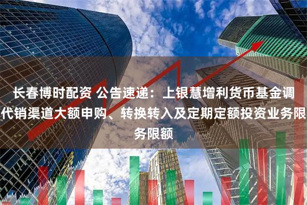 长春博时配资 公告速递：上银慧增利货币基金调整代销渠道大额申购、转换转入及定期定额投资业务限额