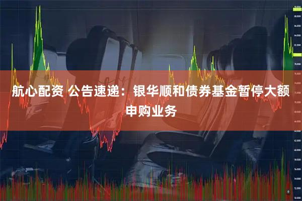 航心配资 公告速递：银华顺和债券基金暂停大额申购业务