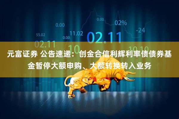 元富证券 公告速递：创金合信利辉利率债债券基金暂停大额申购、大额转换转入业务