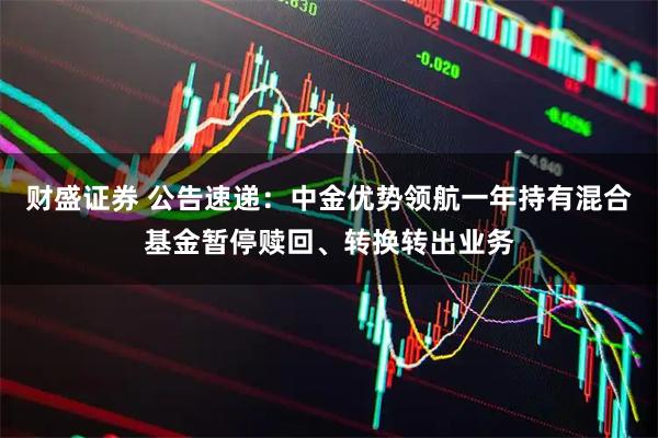 财盛证券 公告速递：中金优势领航一年持有混合基金暂停赎回、转换转出业务