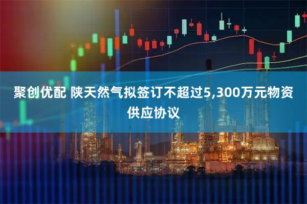 聚创优配 陕天然气拟签订不超过5,300万元物资供应协议