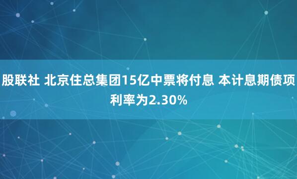 股联社 北京住总集团15亿中票将付息 本计息期债项利率为2.30%