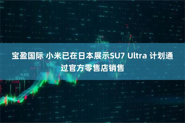 宝盈国际 小米已在日本展示SU7 Ultra 计划通过官方零售店销售