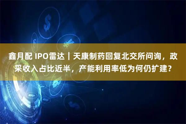 鑫月配 IPO雷达｜天康制药回复北交所问询，政采收入占比近半，产能利用率低为何仍扩建？
