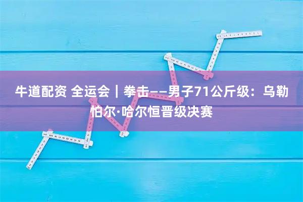 牛道配资 全运会｜拳击——男子71公斤级：乌勒怕尔·哈尔恒晋级决赛