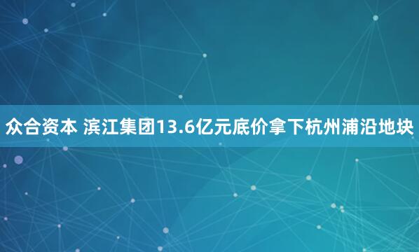 众合资本 滨江集团13.6亿元底价拿下杭州浦沿地块