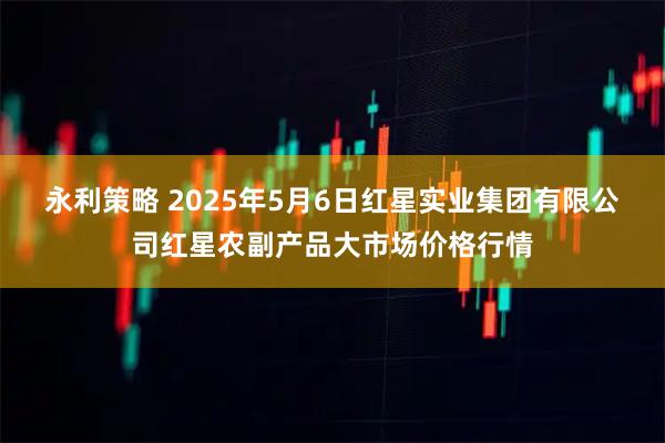 永利策略 2025年5月6日红星实业集团有限公司红星农副产品大市场价格行情
