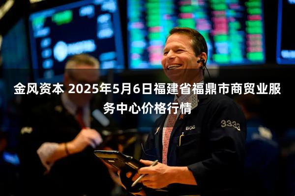 金风资本 2025年5月6日福建省福鼎市商贸业服务中心价格行情