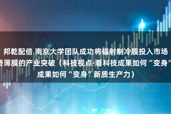 邦乾配倍 南京大学团队成功将辐射制冷膜投入市场应用 一层神奇薄膜的产业突破（科技视点·看科技成果如何“变身”新质生产力）