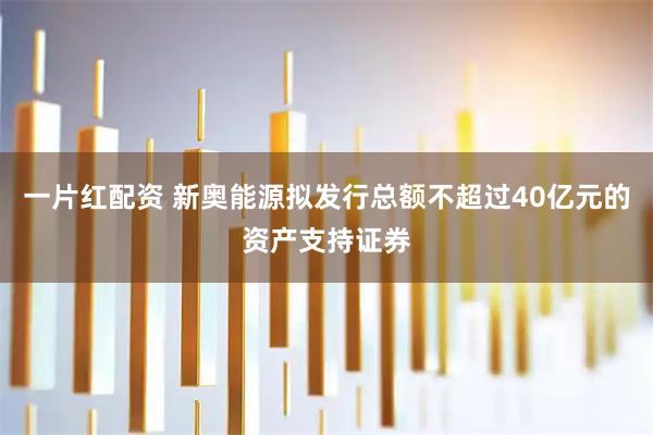 一片红配资 新奥能源拟发行总额不超过40亿元的资产支持证券