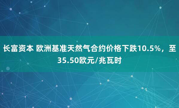 长富资本 欧洲基准天然气合约价格下跌10.5%，至35.50欧元/兆瓦时
