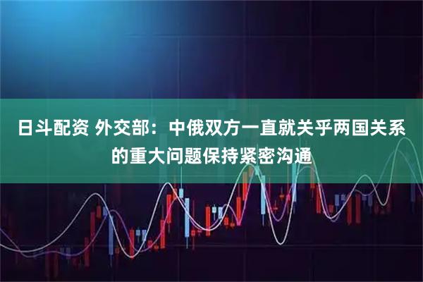 日斗配资 外交部：中俄双方一直就关乎两国关系的重大问题保持紧密沟通