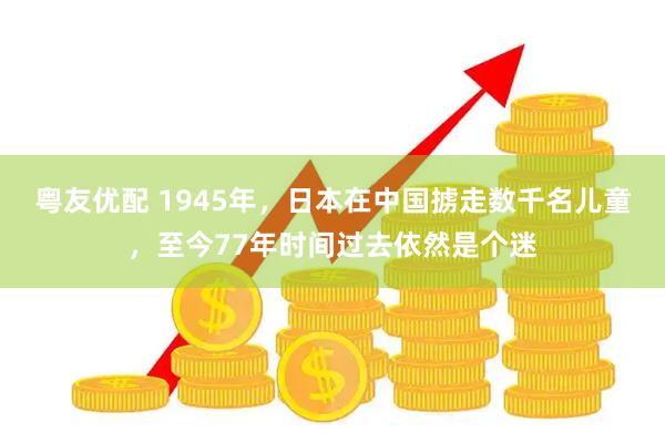 粤友优配 1945年，日本在中国掳走数千名儿童，至今77年时间过去依然是个迷