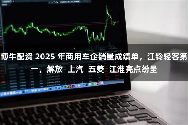 博牛配资 2025 年商用车企销量成绩单，江铃轻客第一，解放  上汽  五菱  江淮亮点纷呈