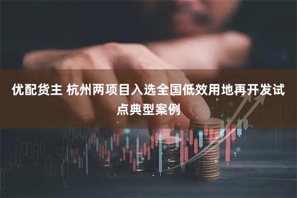 优配货主 杭州两项目入选全国低效用地再开发试点典型案例