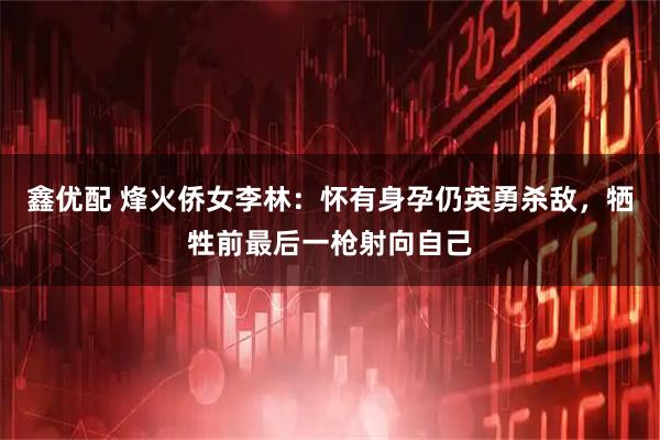 鑫优配 烽火侨女李林：怀有身孕仍英勇杀敌，牺牲前最后一枪射向自己