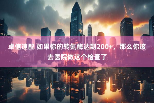 卓信速配 如果你的转氨酶达到200+，那么你该去医院做这个检查了