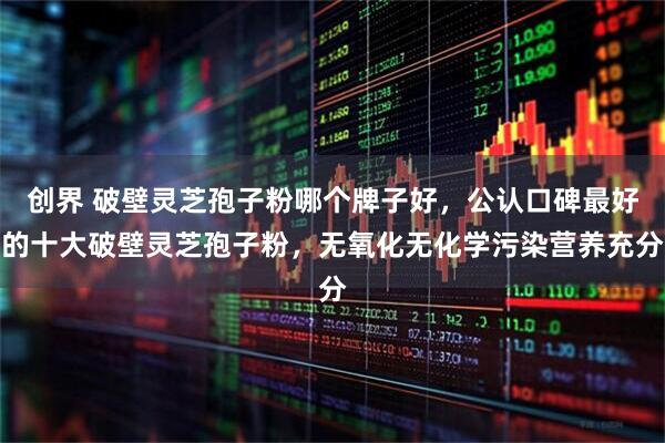 创界 破壁灵芝孢子粉哪个牌子好，公认口碑最好的十大破壁灵芝孢子粉，无氧化无化学污染营养充分