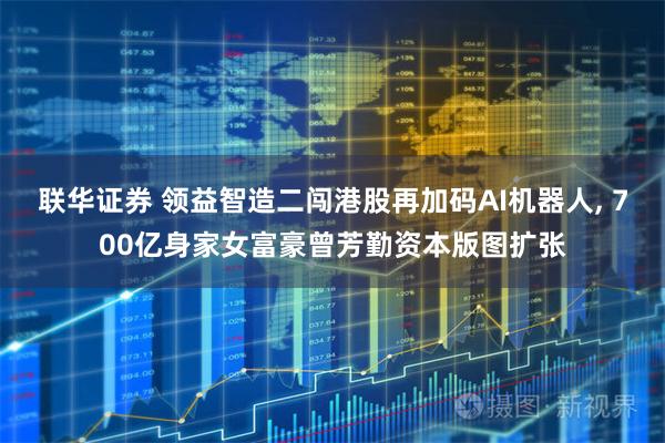 联华证券 领益智造二闯港股再加码AI机器人, 700亿身家女富豪曾芳勤资本版图扩张