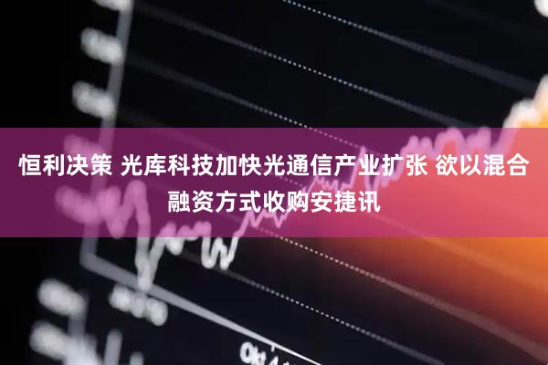 恒利决策 光库科技加快光通信产业扩张 欲以混合融资方式收购安捷讯
