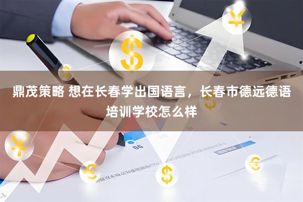 鼎茂策略 想在长春学出国语言，长春市德远德语培训学校怎么样
