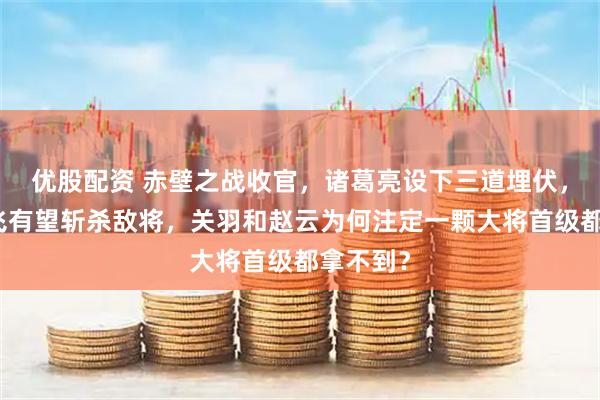 优股配资 赤壁之战收官，诸葛亮设下三道埋伏，只有张飞有望斩杀敌将，关羽和赵云为何注定一颗大将首级都拿不到？