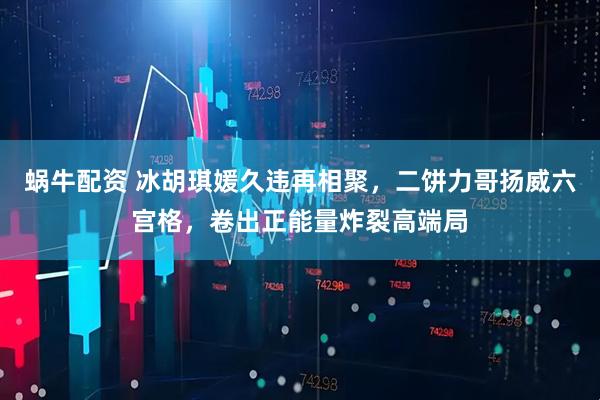 蜗牛配资 冰胡琪媛久违再相聚，二饼力哥扬威六宫格，卷出正能量炸裂高端局