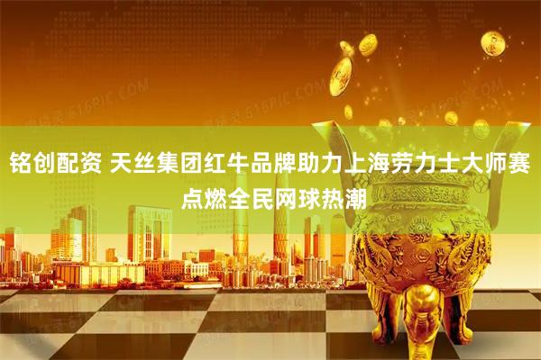 铭创配资 天丝集团红牛品牌助力上海劳力士大师赛 点燃全民网球热潮