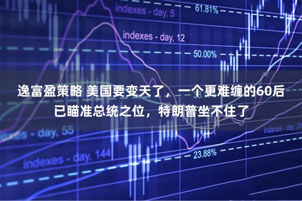 逸富盈策略 美国要变天了，一个更难缠的60后已瞄准总统之位，特朗普坐不住了