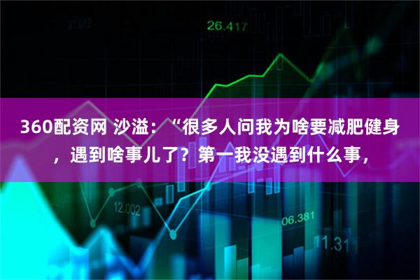 360配资网 沙溢：“很多人问我为啥要减肥健身，遇到啥事儿了？第一我没遇到什么事，
