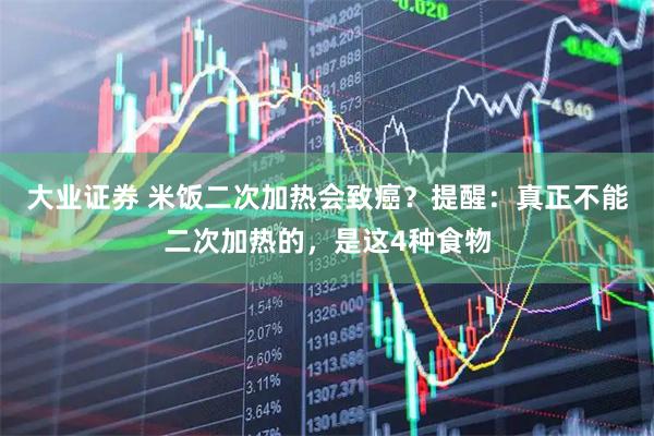 大业证券 米饭二次加热会致癌？提醒：真正不能二次加热的，是这4种食物
