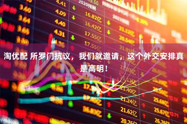 淘优配 所罗门抗议，我们就邀请，这个外交安排真是高明！